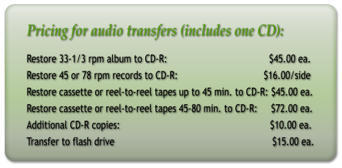 Pricing for audio transfers (includes one CD): Restore 33-1/3 rpm album to CD-R:                                      $45.00 ea. Restore 45 or 78 rpm records to CD-R:                                $16.00/side Restore cassette or reel-to-reel tapes up to 45 min. to CD-R: $45.00 ea. Restore cassette or reel-to-reel tapes 45-80 min. to CD-R:     $72.00 ea. Additional CD-R copies:                                                        $10.00 ea. Transfer to flash drive                                                           $15.00 ea.
