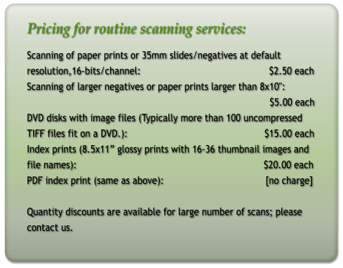 Pricing for routine scanning services: Scanning of paper prints or 35mm slides/negatives at default resolution,16-bits/channel:                                              $2.50 each Scanning of larger negatives or paper prints larger than 8x10":                                                                                         $5.00 each DVD disks with image files (Typically more than 100 uncompressed  TIFF files fit on a DVD.):                                                 $15.00 each Index prints (8.5x11” glossy prints with 16-36 thumbnail images and file names):                                                                   $20.00 each PDF index print (same as above):				[no charge]   Quantity discounts are available for large number of scans; please contact us.