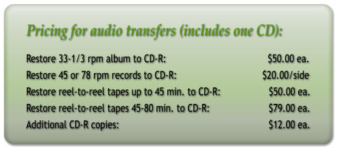 Pricing for audio transfers (includes one CD): Restore 33-1/3 rpm album to CD-R:                                      $50.00 ea. Restore 45 or 78 rpm records to CD-R:                                $20.00/side Restore reel-to-reel tapes up to 45 min. to CD-R:                  $50.00 ea. Restore reel-to-reel tapes 45-80 min. to CD-R:                      $79.00 ea. Additional CD-R copies:                                                        $12.00 ea.