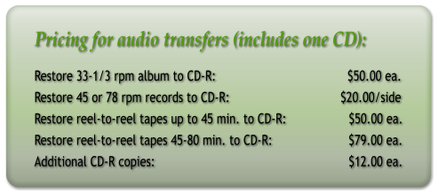 Pricing for audio transfers (includes one CD): Restore 33-1/3 rpm album to CD-R:                                      $50.00 ea. Restore 45 or 78 rpm records to CD-R:                                $20.00/side Restore reel-to-reel tapes up to 45 min. to CD-R:                  $50.00 ea. Restore reel-to-reel tapes 45-80 min. to CD-R:                      $79.00 ea. Additional CD-R copies:                                                        $12.00 ea.